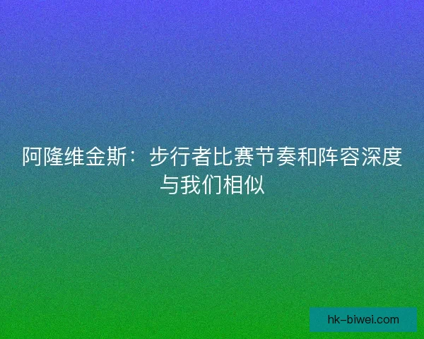 阿隆维金斯:步行者比赛节奏和阵容深度与我们相似 阿隆维金斯:步行者比赛节奏和阵容深度与我们相似