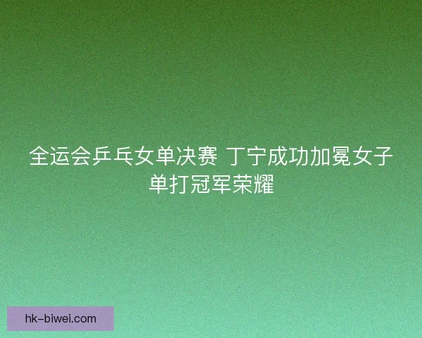 全运会乒乓女单决赛 丁宁成功加冕女子单打冠军荣耀 全运会乒乓女单决赛 丁宁成功加冕女子单打冠军荣耀