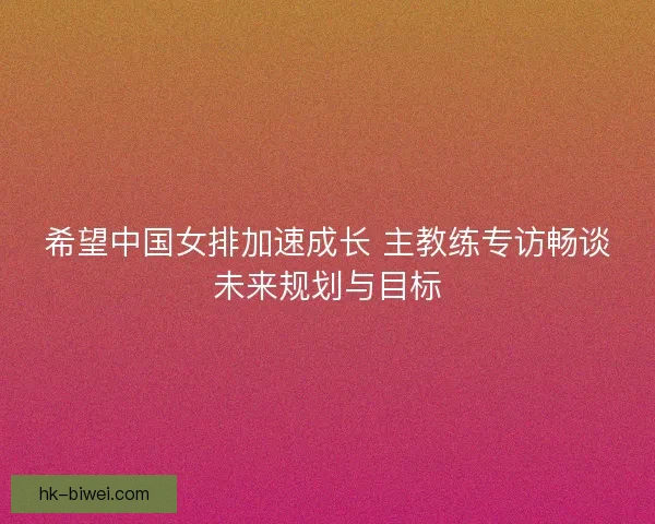 希望中国女排加速成长 主教练专访畅谈未来规划与目标 希望中国女排加速成长 主教练专访畅谈未来规划与目标