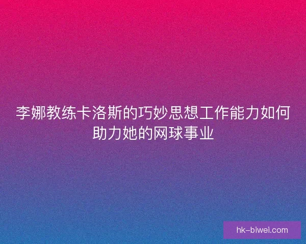 李娜教练卡洛斯的巧妙思想工作能力如何助力她的网球事业 李娜教练卡洛斯的巧妙思想工作能力如何助力她的网球事业