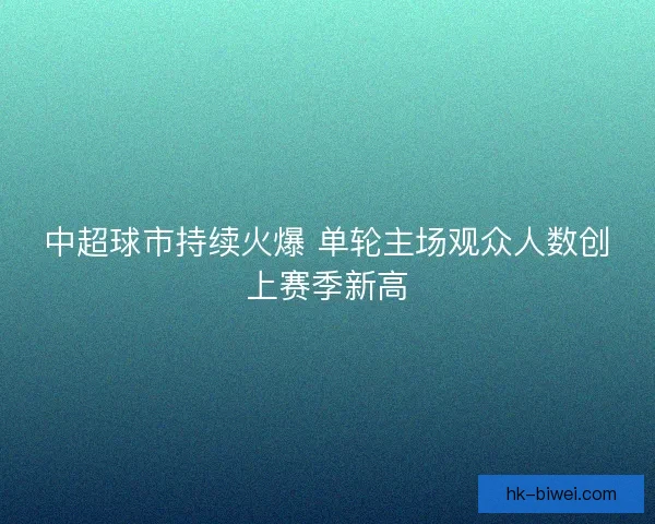 中超球市持续火爆 单轮主场观众人数创上赛季新高 中超球市持续火爆 单轮主场观众人数创上赛季新高