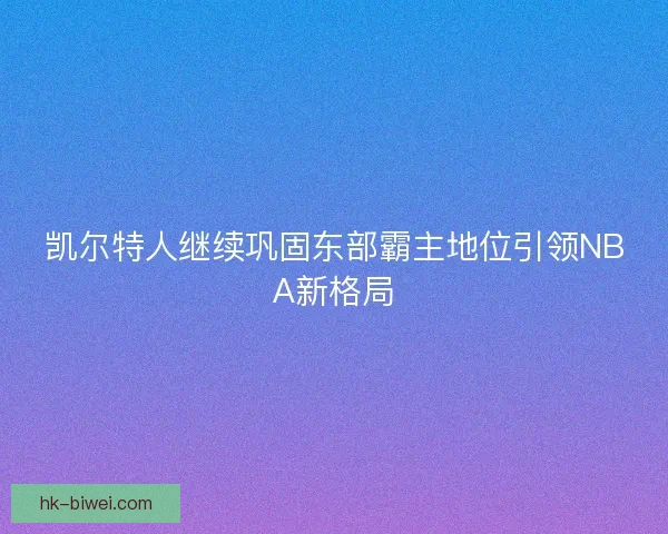 凯尔特人继续巩固东部霸主地位引领NBA新格局 凯尔特人继续巩固东部霸主地位引领NBA新格局
