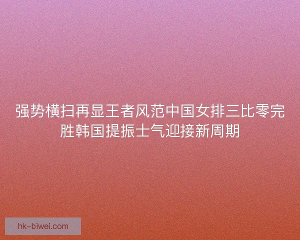 强势横扫再显王者风范中国女排三比零完胜韩国提振士气迎接新周期 强势横扫再显王者风范中国女排三比零完胜韩国提振士气迎接新周期