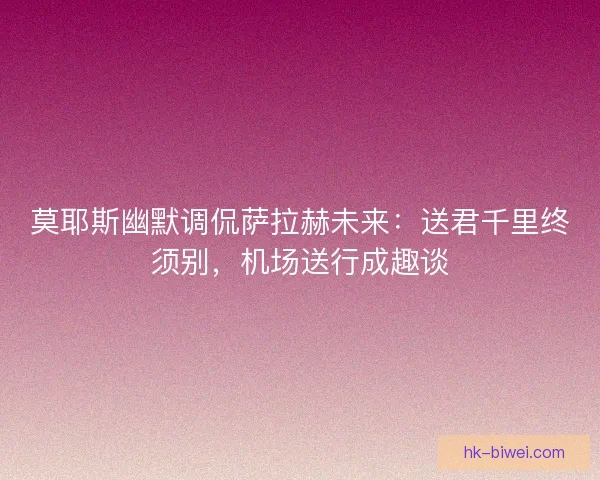 莫耶斯幽默调侃萨拉赫未来：送君千里终须别，机场送行成趣谈