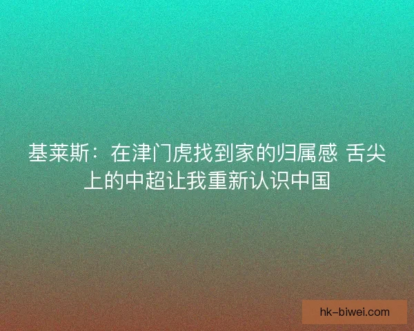 基莱斯:在津门虎找到家的归属感 舌尖上的中超让我重新认识中国 基莱斯:在津门虎找到家的归属感 舌尖上的中超让我重新认识中国