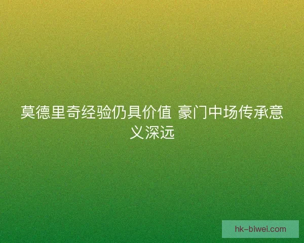 莫德里奇经验仍具价值 豪门中场传承意义深远 莫德里奇经验仍具价值 豪门中场传承意义深远