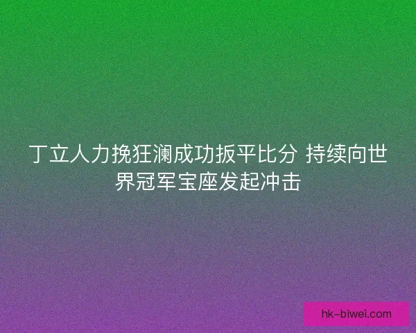 丁立人力挽狂澜成功扳平比分 持续向世界冠军宝座发起冲击 丁立人力挽狂澜成功扳平比分 持续向世界冠军宝座发起冲击