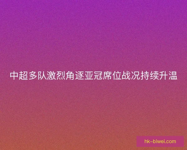 中超多队激烈角逐亚冠席位战况持续升温 中超多队激烈角逐亚冠席位战况持续升温
