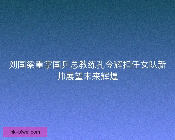 刘国梁重掌国乒总教练孔令辉担任女队新帅展望未来辉煌