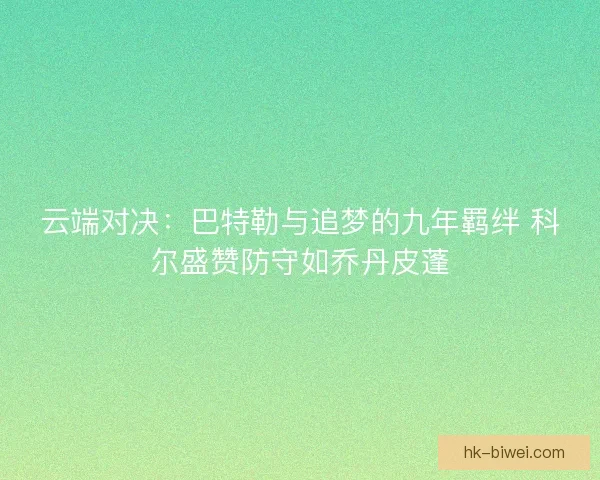 云端对决：巴特勒与追梦的九年羁绊 科尔盛赞防守如乔丹皮蓬